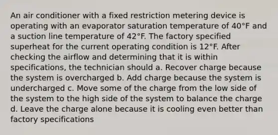 An air conditioner with a fixed restriction metering device is operating with an evaporator saturation temperature of 40°F and a suction line temperature of 42°F. The factory specified superheat for the current operating condition is 12°F. After checking the airflow and determining that it is within specifications, the technician should a. Recover charge because the system is overcharged b. Add charge because the system is undercharged c. Move some of the charge from the low side of the system to the high side of the system to balance the charge d. Leave the charge alone because it is cooling even better than factory specifications