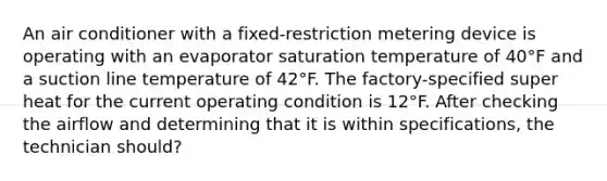 An air conditioner with a fixed-restriction metering device is operating with an evaporator saturation temperature of 40°F and a suction line temperature of 42°F. The factory-specified super heat for the current operating condition is 12°F. After checking the airflow and determining that it is within specifications, the technician should?