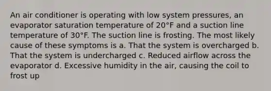 An air conditioner is operating with low system pressures, an evaporator saturation temperature of 20°F and a suction line temperature of 30°F. The suction line is frosting. The most likely cause of these symptoms is a. That the system is overcharged b. That the system is undercharged c. Reduced airflow across the evaporator d. Excessive humidity in the air, causing the coil to frost up