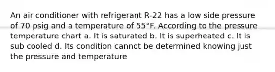 An air conditioner with refrigerant R-22 has a low side pressure of 70 psig and a temperature of 55°F. According to the pressure temperature chart a. It is saturated b. It is superheated c. It is sub cooled d. Its condition cannot be determined knowing just the pressure and temperature