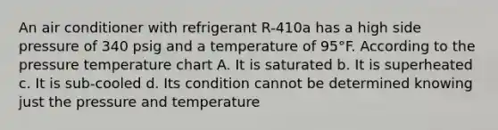 An air conditioner with refrigerant R-410a has a high side pressure of 340 psig and a temperature of 95°F. According to the pressure temperature chart A. It is saturated b. It is superheated c. It is sub-cooled d. Its condition cannot be determined knowing just the pressure and temperature