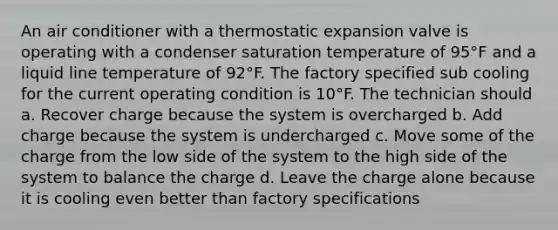 An air conditioner with a thermostatic expansion valve is operating with a condenser saturation temperature of 95°F and a liquid line temperature of 92°F. The factory specified sub cooling for the current operating condition is 10°F. The technician should a. Recover charge because the system is overcharged b. Add charge because the system is undercharged c. Move some of the charge from the low side of the system to the high side of the system to balance the charge d. Leave the charge alone because it is cooling even better than factory specifications