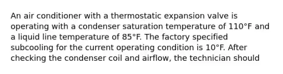 An air conditioner with a thermostatic expansion valve is operating with a condenser saturation temperature of 110°F and a liquid line temperature of 85°F. The factory specified subcooling for the current operating condition is 10°F. After checking the condenser coil and airflow, the technician should