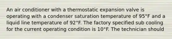 An air conditioner with a thermostatic expansion valve is operating with a condenser saturation temperature of 95°F and a liquid line temperature of 92°F. The factory specified sub cooling for the current operating condition is 10°F. The technician should