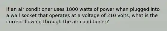 If an air conditioner uses 1800 watts of power when plugged into a wall socket that operates at a voltage of 210 volts, what is the current flowing through the air conditioner?