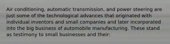 Air conditioning, automatic transmission, and power steering are just some of the technological advances that originated with individual inventors and small companies and later incorporated into the big business of automobile manufacturing. These stand as testimony to small businesses and their: