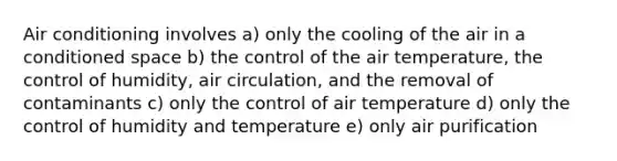 Air conditioning involves a) only the cooling of the air in a conditioned space b) the control of the air temperature, the control of humidity, air circulation, and the removal of contaminants c) only the control of air temperature d) only the control of humidity and temperature e) only air purification