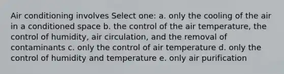 Air conditioning involves Select one: a. only the cooling of the air in a conditioned space b. the control of the air temperature, the control of humidity, air circulation, and the removal of contaminants c. only the control of air temperature d. only the control of humidity and temperature e. only air purification