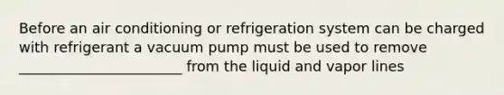 Before an air conditioning or refrigeration system can be charged with refrigerant a vacuum pump must be used to remove _______________________ from the liquid and vapor lines