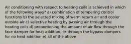 Air conditioning with respect to heating coils is achieved in which of the following ways? a) combination of tempering control functions b) the selected mixing of warm return air and cooler outside air c) selective heating by passing air through the heating coils d) proportioning the amount of air flow through the face damper for heat addition, or through the bypass dampers for no heat addition e) all of the above