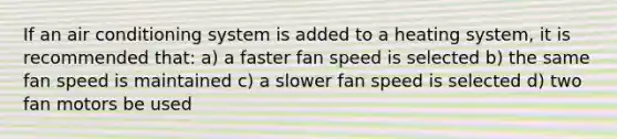 If an air conditioning system is added to a heating system, it is recommended that: a) a faster fan speed is selected b) the same fan speed is maintained c) a slower fan speed is selected d) two fan motors be used