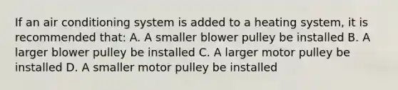 If an air conditioning system is added to a heating system, it is recommended that: A. A smaller blower pulley be installed B. A larger blower pulley be installed C. A larger motor pulley be installed D. A smaller motor pulley be installed