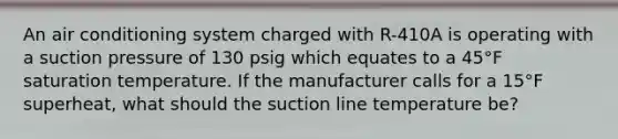 An air conditioning system charged with R-410A is operating with a suction pressure of 130 psig which equates to a 45°F saturation temperature. If the manufacturer calls for a 15°F superheat, what should the suction line temperature be?