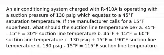 An air conditioning system charged with R-410A is operating with a suction pressure of 130 psig which equates to a 45°F saturation temperature. If the manufacturer calls for a 15°F superheat, what should the suction line temperature be? a. 45°F - 15°F = 30°F suction line temperature b. 45°F + 15°F = 60°F suction line temperature c. 130 psig + 15°F = 190°F suction line temperature d. 130 psig - 15°F = 115°F suction line temperature