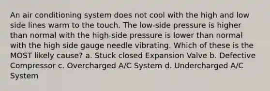 An air conditioning system does not cool with the high and low side lines warm to the touch. The low-side pressure is higher than normal with the high-side pressure is lower than normal with the high side gauge needle vibrating. Which of these is the MOST likely cause? a. Stuck closed Expansion Valve b. Defective Compressor c. Overcharged A/C System d. Undercharged A/C System