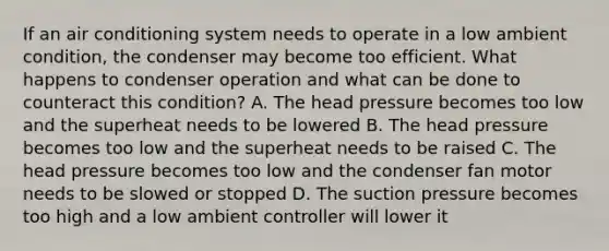 If an air conditioning system needs to operate in a low ambient condition, the condenser may become too efficient. What happens to condenser operation and what can be done to counteract this condition? A. The head pressure becomes too low and the superheat needs to be lowered B. The head pressure becomes too low and the superheat needs to be raised C. The head pressure becomes too low and the condenser fan motor needs to be slowed or stopped D. The suction pressure becomes too high and a low ambient controller will lower it