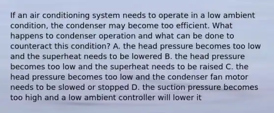 If an air conditioning system needs to operate in a low ambient condition, the condenser may become too efficient. What happens to condenser operation and what can be done to counteract this condition? A. the head pressure becomes too low and the superheat needs to be lowered B. the head pressure becomes too low and the superheat needs to be raised C. the head pressure becomes too low and the condenser fan motor needs to be slowed or stopped D. the suction pressure becomes too high and a low ambient controller will lower it