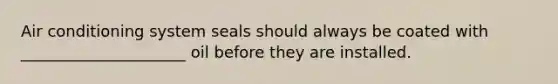 Air conditioning system seals should always be coated with _____________________ oil before they are installed.