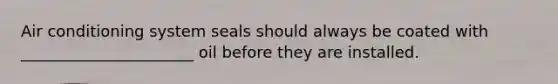 Air conditioning system seals should always be coated with ______________________ oil before they are installed.