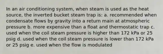 In an air conditioning system, when steam is used as the heat source, the inverted bucket steam trap is: a. recommended when condensate flows by gravity into a return main at atmospheric pressure b. more expensive than a float and thermostatic trap c. used when the coil steam pressure is higher than 172 kPa or 25 psig d. used when the coil steam pressure is lower than 172 kPa or 25 psig e. used when the flow is modulated