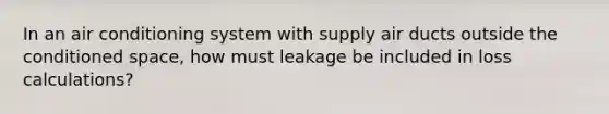 In an air conditioning system with supply air ducts outside the conditioned space, how must leakage be included in loss calculations?