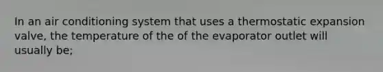 In an air conditioning system that uses a thermostatic expansion valve, the temperature of the of the evaporator outlet will usually be;