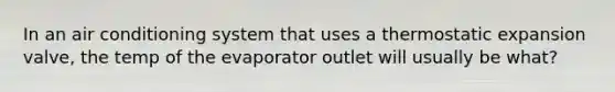 In an air conditioning system that uses a thermostatic expansion valve, the temp of the evaporator outlet will usually be what?