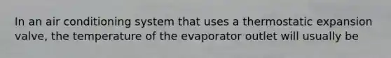 In an air conditioning system that uses a thermostatic expansion valve, the temperature of the evaporator outlet will usually be