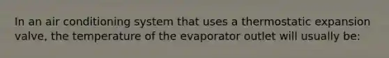 In an air conditioning system that uses a thermostatic expansion valve, the temperature of the evaporator outlet will usually be: