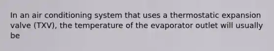 In an air conditioning system that uses a thermostatic expansion valve (TXV), the temperature of the evaporator outlet will usually be