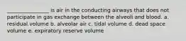 ________________ is air in the conducting airways that does not participate in gas exchange between the alveoli and blood. a. residual volume b. alveolar air c. tidal volume d. dead space volume e. expiratory reserve volume