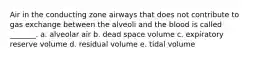 Air in the conducting zone airways that does not contribute to gas exchange between the alveoli and the blood is called _______. a. alveolar air b. dead space volume c. expiratory reserve volume d. residual volume e. tidal volume