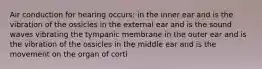 Air conduction for hearing occurs: in the inner ear and is the vibration of the ossicles in the external ear and is the sound waves vibrating the tympanic membrane in the outer ear and is the vibration of the ossicles in the middle ear and is the movement on the organ of corti