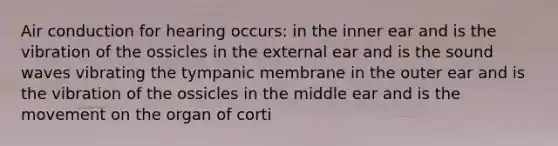 Air conduction for hearing occurs: in the inner ear and is the vibration of the ossicles in the external ear and is the sound waves vibrating the tympanic membrane in the outer ear and is the vibration of the ossicles in the middle ear and is the movement on the organ of corti