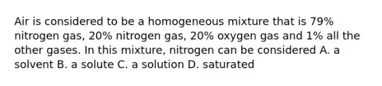 Air is considered to be a homogeneous mixture that is 79% nitrogen gas, 20% nitrogen gas, 20% oxygen gas and 1% all the other gases. In this mixture, nitrogen can be considered A. a solvent B. a solute C. a solution D. saturated