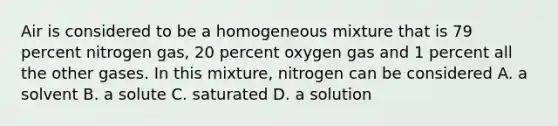 Air is considered to be a homogeneous mixture that is 79 percent nitrogen gas, 20 percent oxygen gas and 1 percent all the other gases. In this mixture, nitrogen can be considered A. a solvent B. a solute C. saturated D. a solution