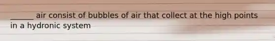 ______ air consist of bubbles of air that collect at the high points in a hydronic system