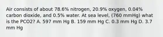 Air consists of about 78.6% nitrogen, 20.9% oxygen, 0.04% carbon dioxide, and 0.5% water. At sea level, (760 mmHg) what is the PCO2? A. 597 mm Hg B. 159 mm Hg C. 0.3 mm Hg D. 3.7 mm Hg