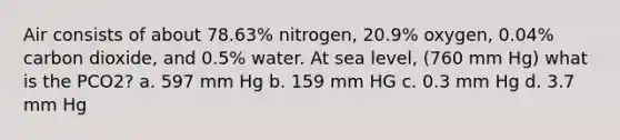 Air consists of about 78.63% nitrogen, 20.9% oxygen, 0.04% carbon dioxide, and 0.5% water. At sea level, (760 mm Hg) what is the PCO2? a. 597 mm Hg b. 159 mm HG c. 0.3 mm Hg d. 3.7 mm Hg