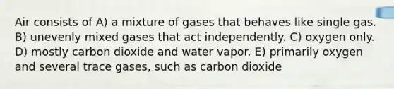 Air consists of A) a mixture of gases that behaves like single gas. B) unevenly mixed gases that act independently. C) oxygen only. D) mostly carbon dioxide and water vapor. E) primarily oxygen and several trace gases, such as carbon dioxide