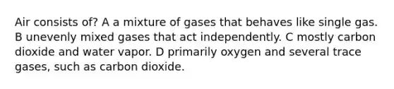 Air consists of? A a mixture of gases that behaves like single gas. B unevenly mixed gases that act independently. C mostly carbon dioxide and water vapor. D primarily oxygen and several trace gases, such as carbon dioxide.