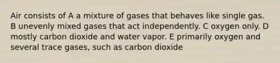 Air consists of A a mixture of gases that behaves like single gas. B unevenly mixed gases that act independently. C oxygen only. D mostly carbon dioxide and water vapor. E primarily oxygen and several trace gases, such as carbon dioxide