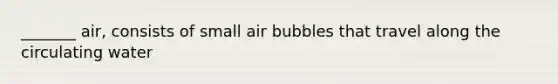 _______ air, consists of small air bubbles that travel along the circulating water