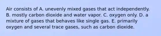 Air consists of A. unevenly mixed gases that act independently. B. mostly carbon dioxide and water vapor. C. oxygen only. D. a mixture of gases that behaves like single gas. E. primarily oxygen and several trace gases, such as carbon dioxide.