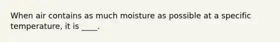 When air contains as much moisture as possible at a specific temperature, it is ____.