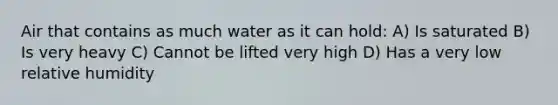 Air that contains as much water as it can hold: A) Is saturated B) Is very heavy C) Cannot be lifted very high D) Has a very low relative humidity