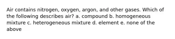 Air contains nitrogen, oxygen, argon, and other gases. Which of the following describes air? a. compound b. homogeneous mixture c. heterogeneous mixture d. element e. none of the above