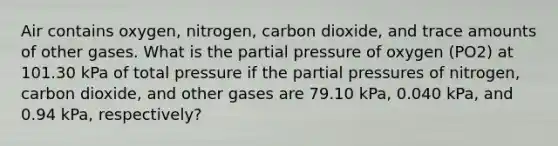 Air contains oxygen, nitrogen, carbon dioxide, and trace amounts of other gases. What is the partial pressure of oxygen (PO2) at 101.30 kPa of total pressure if the partial pressures of nitrogen, carbon dioxide, and other gases are 79.10 kPa, 0.040 kPa, and 0.94 kPa, respectively?