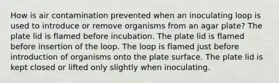 How is air contamination prevented when an inoculating loop is used to introduce or remove organisms from an agar plate? The plate lid is flamed before incubation. The plate lid is flamed before insertion of the loop. The loop is flamed just before introduction of organisms onto the plate surface. The plate lid is kept closed or lifted only slightly when inoculating.