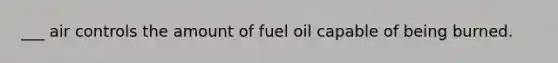 ___ air controls the amount of fuel oil capable of being burned.